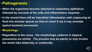 Pathogenesis :
When the organisms become attached to respiratory epithelium
followed by necrosis of the cells and inflammatory response .
In the alveoli there will be interstitial inflammation with outpouring of
fluid into alveolar spaces so that on chest X ray it may simulate
typical bacterial pneumonia .
Morphology :
Regardless to the cause , the morphologic patterns in atypical
pneumonia are similar . The process may be patchy or may involve
the whole lobe bilaterally or unilaterally .
 