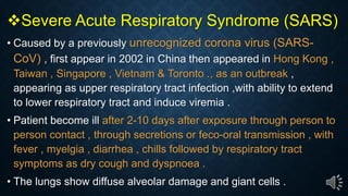 Severe Acute Respiratory Syndrome (SARS)
Caused by a previously unrecognized corona virus (SARS-
CoV) , first appear in 2002 in China then appeared in Hong Kong ,
Taiwan , Singapore , Vietnam & Toronto ., as an outbreak ,
appearing as upper respiratory tract infection ,with ability to extend
to lower respiratory tract and induce viremia .
Patient become ill after 2-10 days after exposure through person to
person contact , through secretions or feco-oral transmission , with
fever , myelgia , diarrhea , chills followed by respiratory tract
symptoms as dry cough and dyspnoea .
The lungs show diffuse alveolar damage and giant cells .
 