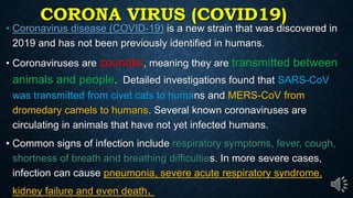 CORONA VIRUS (COVID19)
Coronavirus disease (COVID-19) is a new strain that was discovered in
2019 and has not been previously identified in humans.
Coronaviruses are zoonotic, meaning they are transmitted between
animals and people. Detailed investigations found that SARS-CoV
was transmitted from civet cats to humans and MERS-CoV from
dromedary camels to humans. Several known coronaviruses are
circulating in animals that have not yet infected humans.
Common signs of infection include respiratory symptoms, fever, cough,
shortness of breath and breathing difficulties. In more severe cases,
infection can cause pneumonia, severe acute respiratory syndrome,
kidney failure and even death.
 