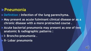 Pneumonia
Definition : Infection of the lung parenchyma.
May present as acute fulminant clinical disease or as a
chronic disease with a more protracted course .
Acute bacterial pneumonia may present as one of two
anatomic & radiographic patterns :
I- Broncho-pneumonia .
II- Lobar pneumonia
 