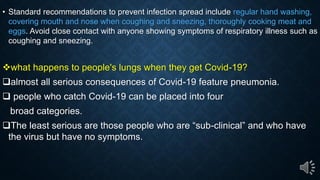 Standard recommendations to prevent infection spread include regular hand washing,
covering mouth and nose when coughing and sneezing, thoroughly cooking meat and
eggs. Avoid close contact with anyone showing symptoms of respiratory illness such as
coughing and sneezing.
what happens to people's lungs when they get Covid-19?
almost all serious consequences of Covid-19 feature pneumonia.
people who catch Covid-19 can be placed into four
broad categories.
The least serious are those people ho are sub-clinical and ho ha e
the virus but have no symptoms.
 