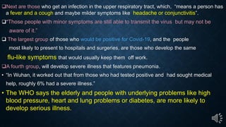 Next are those who get an infection in the upper respiratory tract, which, means a person has
a fever and a cough and maybe milder symptoms like headache or conjunctivitis .
Those people with minor symptoms are still able to transmit the virus but may not be
aware of it.
The largest group of those who would be positive for Covid-19, and the people
most likely to present to hospitals and surgeries, are those who develop the same
flu-like symptoms that would usually keep them off work.
A fourth group, will develop severe illness that features pneumonia.
In Wuhan, it worked out that from those who had tested positive and had sought medical
help, roughly 6% had a severe illness.
The WHO says the elderly and people with underlying problems like high
blood pressure, heart and lung problems or diabetes, are more likely to
develop serious illness.
 