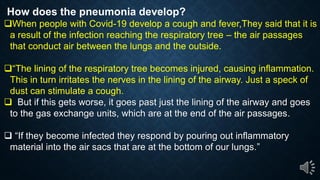 How does the pneumonia develop?
When people with Covid-19 develop a cough and fever,They said that it is
a result of the infection reaching the respiratory tree the air passages
that conduct air between the lungs and the outside.
The lining of the respiratory tree becomes injured, causing inflammation.
This in turn irritates the nerves in the lining of the airway. Just a speck of
dust can stimulate a cough.
But if this gets worse, it goes past just the lining of the airway and goes
to the gas exchange units, which are at the end of the air passages.
If they become infected they respond by pouring out inflammatory
material into the air sacs that are at the bottom of our lungs.
 
