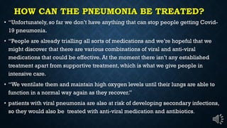 HOW CAN THE PNEUMONIA BE TREATED?
Unfortunately, so far we don t have anything that can stop people getting Covid-
19 pneumonia.
People are already trialling all sorts of medications and we re hopeful that we
might discover that there are various combinations of viral and anti-viral
medications that could be effective. At the moment there isn t any established
treatment apart from supportive treatment, which is what we give people in
intensive care.
We ventilate them and maintain high oxygen levels until their lungs are able to
function in a normal way again as they recover.
patients with viral pneumonia are also at risk of developing secondary infections,
so they would also be treated with anti-viral medication and antibiotics.
 
