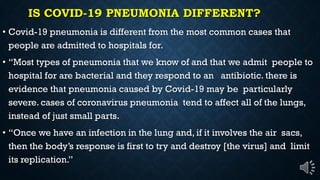IS COVID-19 PNEUMONIA DIFFERENT?
Covid-19 pneumonia is different from the most common cases that
people are admitted to hospitals for.
Most types of pneumonia that we know of and that we admit people to
hospital for are bacterial and they respond to an antibiotic. there is
evidence that pneumonia caused by Covid-19 may be particularly
severe. cases of coronavirus pneumonia tend to affect all of the lungs,
instead of just small parts.
Once we have an infection in the lung and, if it involves the air sacs,
then the body s response is first to try and destroy [the virus] and limit
its replication.
 