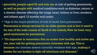 generally, people aged 65 and over are at risk of getting pneumonia,
as well as people with medical conditions such as diabetes, cancer or
a chronic disease affecting the lungs, heart, kidney or liver, smokers,
and infants aged 12 months and under.
Age is the major predictor of risk of death from pneumonia.
Pneumonia is always serious for an older person and in fact it used to
be one of the main causes of death in the elderly. Now we have very
good treatments for pneumonia.
I im o an o emembe ha no ma e ho heal h and ac i e o
are, your risk for getting pneumonia increases with age.This is
because our immune system naturally weakens with age, making it
ha de fo o bodie o figh off infec ion and di ea e .
 