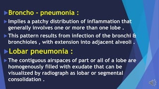 Broncho - pneumonia :
Implies a patchy distribution of inflammation that
generally involves one or more than one lobe .
This pattern results from infection of the bronchi &
bronchioles , with extension into adjacent alveoli .
Lobar pneumonia :
The contiguous airspaces of part or all of a lobe are
homogenously filled with exudate that can be
visualized by radiograph as lobar or segmental
consolidation .
 