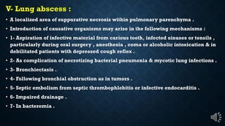 V- Lung abscess :
A localized area of suppurative necrosis within pulmonary parenchyma .
Introduction of causative organisms may arise in the following mechanisms :
1- Aspiration of infective material from carious tooth, infected sinuses or tonsils ,
particularly during oral surgery , anesthesia , coma or alcoholic intoxication & in
debilitated patients with depressed cough reflex .
2- As complication of necrotizing bacterial pneumonia & mycotic lung infections .
3- Bronchiectasis .
4- Following bronchial obstruction as in tumors .
5- Septic embolism from septic thrombophlebitis or infective endocarditis .
6- Impaired drainage .
7- In bacteremia .
 