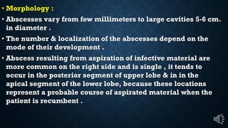 Morphology :
Abscesses vary from few millimeters to large cavities 5-6 cm.
in diameter .
The number & localization of the abscesses depend on the
mode of their development .
Abscess resulting from aspiration of infective material are
more common on the right side and is single , it tends to
occur in the posterior segment of upper lobe & in in the
apical segment of the lower lobe, because these locations
represent a probable course of aspirated material when the
patient is recumbent .
 