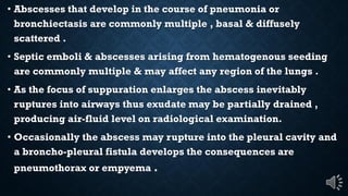 Abscesses that develop in the course of pneumonia or
bronchiectasis are commonly multiple , basal & diffusely
scattered .
Septic emboli & abscesses arising from hematogenous seeding
are commonly multiple & may affect any region of the lungs .
As the focus of suppuration enlarges the abscess inevitably
ruptures into airways thus exudate may be partially drained ,
producing air-fluid level on radiological examination.
Occasionally the abscess may rupture into the pleural cavity and
a broncho-pleural fistula develops the consequences are
pneumothorax or empyema .
 