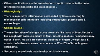 Other complications are the embolization of septic material to the brain
giving rise to meningitis and brain abscess .
Histologically :
There is supurative inflammation surrounded by fibrous scarring &
mononuclear cells infiltration including lymphocytes, plasma cells &
macrophages.
Clinical course :
The manifestation of a lung abscess are much like those of bronchiectasis
like cough with copious amount of foul - smelling sputum , hemoptysis may
occur . Fever , malaise are common, clubbing of fingers , weight loss &
anemia . Infective abscesses occur occur in 10%-15% of bronchogenic
carcinoma .
Secondary amyloidosis may develop in chronic cases.
 