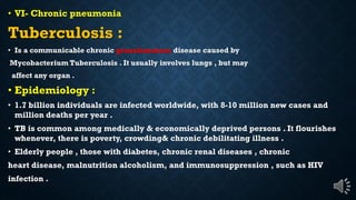 VI- Chronic pneumonia
Tuberculosis :
Is a communicable chronic granulomatous disease caused by
Mycobacterium Tuberculosis . It usually involves lungs , but may
affect any organ .
Epidemiology :
1.7 billion individuals are infected worldwide, with 8-10 million new cases and
million deaths per year .
TB is common among medically & economically deprived persons . It flourishes
whenever, there is poverty, crowding& chronic debilitating illness .
Elderly people , those with diabetes, chronic renal diseases , chronic
heart disease, malnutrition alcoholism, and immunosuppression , such as HIV
infection .
 