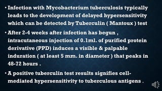 Infection with Mycobacterium tuberculosis typically
leads to the development of delayed hypersensitivity
which can be detected by Tuberculin ( Mantoux ) test
After 2-4 weeks after infection has begun ,
intracutaneous injection of 0.1ml. of purified protein
derivative (PPD) induces a visible & palpable
induration ( at least 5 mm. in diameter ) that peaks in
48-72 hours .
A positive tuberculin test results signifies cell-
mediated hypersensitivity to tuberculous antigens .
 