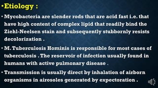 Etiology :
Mycobacteria are slender rods that are acid fast i.e. that
have high content of complex lipid that readily bind the
Ziehl-Neelsen stain and subsequently stubbornly resists
decolorization .
M.Tuberculosis Hominis is responsible for most cases of
tuberculosis .The reservoir of infection usually found in
humans with active pulmonary disease .
Transmission is usually direct by inhalation of airborn
organisms in airosoles generated by expectoration .
 