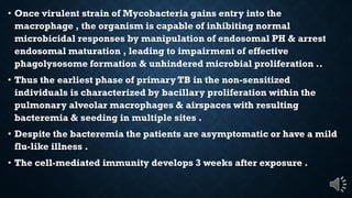 Once virulent strain of Mycobacteria gains entry into the
macrophage , the organism is capable of inhibiting normal
microbicidal responses by manipulation of endosomal PH & arrest
endosomal maturation , leading to impairment of effective
phagolysosome formation & unhindered microbial proliferation ..
Thus the earliest phase of primary TB in the non-sensitized
individuals is characterized by bacillary proliferation within the
pulmonary alveolar macrophages & airspaces with resulting
bacteremia & seeding in multiple sites .
Despite the bacteremia the patients are asymptomatic or have a mild
flu-like illness .
The cell-mediated immunity develops 3 weeks after exposure .
 