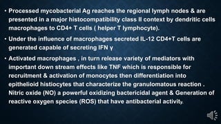 Processed mycobacterial Ag reaches the regional lymph nodes & are
presented in a major histocompatibility class II context by dendritic cells
macrophages to CD4+ T cells ( helper T lymphocyte).
Under the influence of macrophages secreted IL-12 CD4+T cells are
gene a ed capable of ec e ing IFN
Activated macrophages , in turn release variety of mediators with
important down stream effects like TNF which is responsible for
recruitment & activation of monocytes then differentiation into
epithelioid histiocytes that characterize the granulomatous reaction .
Nitric oxide (NO) a powerful oxidizing bactericidal agent & Generation of
reactive oxygen species (ROS) that have antibacterial activity.
 