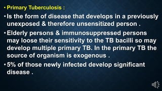 Primary Tuberculosis :
Is the form of disease that develops in a previously
unexposed & therefore unsensitized person .
Elderly persons & immunosuppressed persons
may loose their sensitivity to the TB bacilli so may
develop multiple primary TB. In the primary TB the
source of organism is exogenous .
5% of those newly infected develop significant
disease .
 