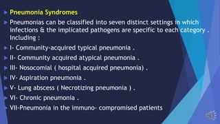 Pneumonia Syndromes
Pneumonias can be classified into seven distinct settings in which
infections & the implicated pathogens are specific to each category .
Including :
I- Community-acquired typical pneumonia .
II- Community acquired atypical pneumonia .
III- Nosocomial ( hospital acquired pneumonia) .
IV- Aspiration pneumonia .
V- Lung abscess ( Necrotizing pneumonia ) .
VI- Chronic pneumonia .
VII-Pneumonia in the immuno- compromised patients
 