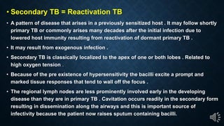Secondary TB = Reactivation TB
A pattern of disease that arises in a previously sensitized host . It may follow shortly
primary TB or commonly arises many decades after the initial infection due to
lowered host immunity resulting from reactivation of dormant primary TB .
It may result from exogenous infection .
Secondary TB is classically localized to the apex of one or both lobes . Related to
high oxygen tension .
Because of the pre existence of hypersensitivity the bacilli excite a prompt and
marked tissue responses that tend to wall off the focus .
The regional lymph nodes are less prominently involved early in the developing
disease than they are in primary TB . Cavitation occurs readily in the secondary form
resulting in dissemination along the airways and this is important source of
infectivity because the patient now raises sputum containing bacilli.
 