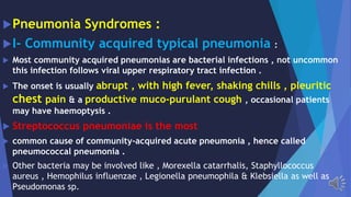 Pneumonia Syndromes :
I- Community acquired typical pneumonia :
Most community acquired pneumonias are bacterial infections , not uncommon
this infection follows viral upper respiratory tract infection .
The onset is usually abrupt , with high fever, shaking chills , pleuritic
chest pain & a productive muco-purulant cough , occasional patients
may have haemoptysis .
Streptococcus pneumoniae is the most
common cause of community-acquired acute pneumonia , hence called
pneumococcal pneumonia .
Other bacteria may be involved like , Morexella catarrhalis, Staphyllococcus
aureus , Hemophilus influenzae , Legionella pneumophila & Klebsiella as well as
Pseudomonas sp.
 