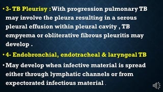 3- TB Pleurisy :With progression pulmonary TB
may involve the pleura resulting in a serous
pleural effusion within pleural cavity , TB
empyema or obliterative fibrous pleuritis may
develop .
4- Endobronchial, endotracheal & laryngeal TB
May develop when infective material is spread
either through lymphatic channels or from
expectorated infectious material .
 