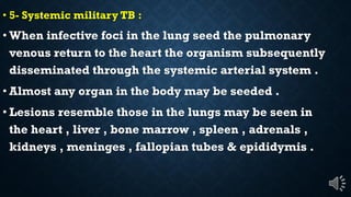 5- Systemic military TB :
When infective foci in the lung seed the pulmonary
venous return to the heart the organism subsequently
disseminated through the systemic arterial system .
Almost any organ in the body may be seeded .
Lesions resemble those in the lungs may be seen in
the heart , liver , bone marrow , spleen , adrenals ,
kidneys , meninges , fallopian tubes & epididymis .
 