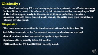 Clinically :
Localised secondary TB may be asymptomatic systemic manifestations may
be insidious in onset it is related to cytokines released by macrophages TNF
& IL-1 often appear early in the course of illness including malaise ,
anorexia , weight loss , fever & night sweat . Pleuritic pain may result from
pleural involvement .
Diagnosis :
The most common method is the demonstration of acid fast bacilli
Zeihl-Neelsen stain or by fluorescent auramine rhodamine method
should be done on two consecutive sputum specimens .
Sputum culture usually takes 10 weeks.
PCR method for TB bacilli DNA recently used.
 