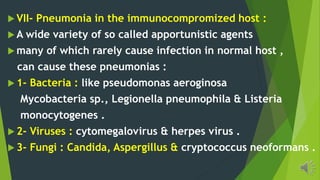 VII- Pneumonia in the immunocompromized host :
A wide variety of so called apportunistic agents
many of which rarely cause infection in normal host ,
can cause these pneumonias :
1- Bacteria : like pseudomonas aeroginosa
Mycobacteria sp., Legionella pneumophila & Listeria
monocytogenes .
2- Viruses : cytomegalovirus & herpes virus .
3- Fungi : Candida, Aspergillus & cryptococcus neoformans .
 