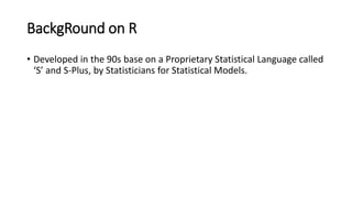 BackgRound on R
• Developed in the 90s base on a Proprietary Statistical Language called
‘S’ and S-Plus, by Statisticians for Statistical Models.
 