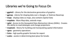 Libraries we’re Going to Focus On
• ggplot2 - Library for the declarative generation of graphics
• ggmap - Library for draping data over a Google, or Statman Basemap
• maps - displays data as maps, also contains Spatial Data
• mapdata - More Map data, extends maps
• rgdal - Access to the Geospatial Data Abstraction Library (GDAL). Creates
the ability to read datatypes and change projections
• maptools - library for building and manipulating spatial information
• rgeos - geometry operations
• Cairo - high quality graphic formats for export
• scales - assists in determining best place for breaks
 