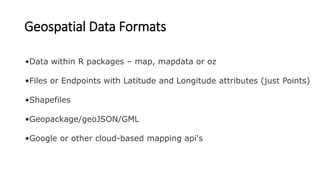 Geospatial Data Formats
•Data within R packages – map, mapdata or oz
•Files or Endpoints with Latitude and Longitude attributes (just Points)
•Shapefiles
•Geopackage/geoJSON/GML
•Google or other cloud-based mapping api's
 