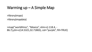 Warming up – A Simple Map
>library(maps)
>library(mapdata)
>map(“worldHires”, “Mexico”, xlim=c(-118.4, -
86.7),ylin=c(14.5321,32.71865), col=“purple”, fill=TRUE)
 