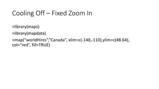 Cooling Off – Fixed Zoom In
>library(maps)
>library(mapdata)
>map(“worldHires”,”Canada”, xlim=c(-140,-110),ylim=c(48.64),
col=“red”, fill=TRUE)
 