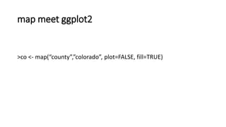 map meet ggplot2
>co <- map(“county”,”colorado”, plot=FALSE, fill=TRUE)
 