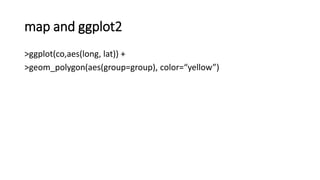 map and ggplot2
>ggplot(co,aes(long, lat)) +
>geom_polygon(aes(group=group), color=“yellow”)
 