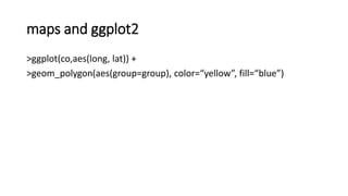 maps and ggplot2
>ggplot(co,aes(long, lat)) +
>geom_polygon(aes(group=group), color=“yellow”, fill=“blue”)
 