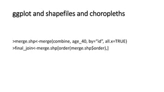 ggplot and shapefiles and choropleths
>merge.shp<-merge(combine, age_40, by=“id”, all.x=TRUE)
>final_join<-merge.shp[order(merge.shp$order),]
 