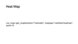 Heat Map
>co_map<-get_map(location=“Colorado”, maptype=“satellite/roadmap”,
zoom=7)
 