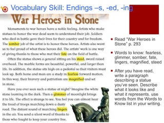 Vocabulary Skill: Endings –s, -ed, -ing
 Read “War Heroes in
Stone” p. 293
 Words to know: fearless,
glimmer, somber, fate,
lingers, magnified, steed
 After you have read,
write a paragraph
describing a statue
you’ve seen. Describe
what it looks like and
what it represents. use
words from the Words to
Know list in your writing.
 