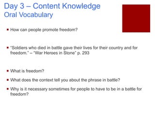 Day 3 – Content Knowledge
Oral Vocabulary
 How can people promote freedom?
 “Soldiers who died in battle gave their lives for their country and for
freedom.” – “War Heroes in Stone” p. 293
 What is freedom?
 What does the context tell you about the phrase in battle?
 Why is it necessary sometimes for people to have to be in a battle for
freedom?
 