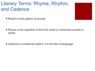 Literary Terms: Rhyme, Rhythm,
and Cadence
 Rhythm is the pattern of sounds.
 Rhyme is the repetition of the final vowel or consonant sounds in
words.
 Cadence is created by rhythm. It is the flow of language.
 