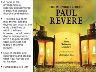  A poem is the
arrangement of
carefully chosen words
in lines that express
thoughts and feelings.
 The lines in a poem
may rhyme, and the
rhymes can occur at the
ends o the lines or
within the lines.
however, not all poems
rhyme. some poems
have a regular rhythm,
while others do not
follow a rhythmic
pattern.
 Look at the title and
illustrations and predict
what Paul Revere did
on his ride.
 Read pages 294-301
 