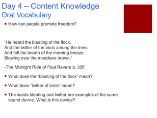 Day 4 – Content Knowledge
Oral Vocabulary
 How can people promote freedom?
“He heard the bleating of the flock,
And the twitter of the birds among the trees
And felt the breath of the morning breeze
Blowing over the meadows brown.”
-The Midnight Ride of Paul Revere p. 305
 What does the “bleating of the flock” mean?
 What does “twitter of birds” mean?
 The words bleating and twitter are examples of the same
sound device. What is this device?
 