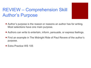 REVIEW – Comprehension Skill
Author’s Purpose
 Author’s purpose is the reason or reasons an author has for writing.
Most selections have one main purpose.
 Authors can write to entertain, inform, persuade, or express feelings.
 Find an example in The Midnight Ride of Paul Revere of the author’s
purpose.
 Extra Practice WS 105
 
