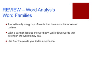  A word family is a group of words that have a similar or related
pattern.
 With a partner, look up the word pay. Write down words that
belong in the word family pay.
 Use 3 of the words you find in a sentence.
REVIEW – Word Analysis
Word Families
 