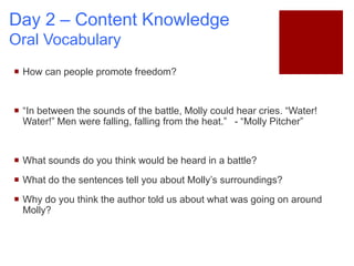 Day 2 – Content Knowledge
Oral Vocabulary
 How can people promote freedom?
 “In between the sounds of the battle, Molly could hear cries. “Water!
Water!” Men were falling, falling from the heat.” - “Molly Pitcher”
 What sounds do you think would be heard in a battle?
 What do the sentences tell you about Molly’s surroundings?
 Why do you think the author told us about what was going on around
Molly?
 
