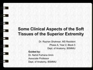 Some Clinical Aspects of the Soft
Tissues of the Superior Extremity
Dr. Rayhan Shahrear, MS Resident
Phase A, Year 2, Block 5
Dept. of Anatomy, BSMMU
Guided by:
Dr. Nahid Farhana Amin
Associate Professor
Dept. of Anatomy, BSMMU
 