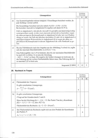 Erwartunsshorizonte und Bewertuns                                                   Realschulabschluss Mathematik



                                                                                                      Zuordnung,
                                                                                                      Bewertung
                                           Lösungsskizze
                                                                                                         II        ilI
 d)    Aus Symmctriegründen müssen lediglich 3 Einzellängen berechnet werden, da
       jcde Seillänge viermal auftritt.
       Dic Gesamtlängc berechnet sich also mittels 4 (/ (5) +/'(10) +/(15)).
       Bei korrekter Auswahl in Aufgabenteil b) ergeben sich damit 43,75 m.                               7

       Falls in Aufuabenteil c) diefalsche Auswahl (l) getro/Jbn und damit./'olgerichtig
       weitergerechnet wurde, ist dies zwar einerseits als korrekt zu beurteilen, wegen
       des dann geringeren Rechenaufwands in AuJgabenteil d) aber mit zwei Punkten
       Abzug zu werten. Im Falle der J'alschen Auswqhlen (2) oder (4) in AuJ§abenteil c)
       und J'olgericlttigem Weiterarbeiten in Au/gabenteil d) ist wegen des dann ver-
       gleichbaren RechenauJwands in diesem AuJgabenteil die volle Punktzahl zu ge-
       ben.

 e)    Da eine Fahrbahnseite nach den Angaben aus der Abbildung 5 m breit ist, ergibt                     J
       sich die maximale Durchfahrtshöhe zu I/'(5)l m:4 m.
       Eine Fahrzeughohe von 3,19 m bedeutet, dass bis zur maximalen Durchfahrtshö-
       he noch 0,81 m fehlen. Es ist also die Gleichung                                                                  =+I
       - 0,81 : - 0,16x2 zu lösen. Die negative der beiden Lösungen ist irrelevant, da
                                                                                                               5

       das Fahrzeug auf der rechten Fahrbahnhälfte fahren muss. Das Fahrzeug darf al-
       so maximal 2,25 m breit sein.

                                                                        lnsgesamt    22BWE       5        t2        5



29. Rechteck im Trapez
                                                                                                      Zuordnung,
                                                                                                      Bewertung
                                           Lösungsskizze
                                                                                                  I       II       III
  a)   Flächcninhalt des Trapczes:
       Es gibt verschicdcnc Lösungswcge.
          l(r2
       A: ''-' .B:72 (c*t).                                                                      4
              2


  b)   Es gibt verschiedcnc Lösungswcge.

       P liegt auf der Geradcn durch C und D.
       Die se hat die Gleichun g./(x)   : -l,5r * 15. Der Punkt P hat dic y-Koordinate
       ./(2):-1,5.2+ 15:12,      also:   PQl1D.
       Flächeninhalt des Rechtecks:      lp :2'   12   :24   (cm2).                               3        5


 c)    Der Flächeninhalt des Rechtccks ergibt sich aus dcm Produkt der Koordinaten
       dcs Punktcs P.                                                                                      4
       An:x'!:-r'(-1,5x+       15)




 120
 