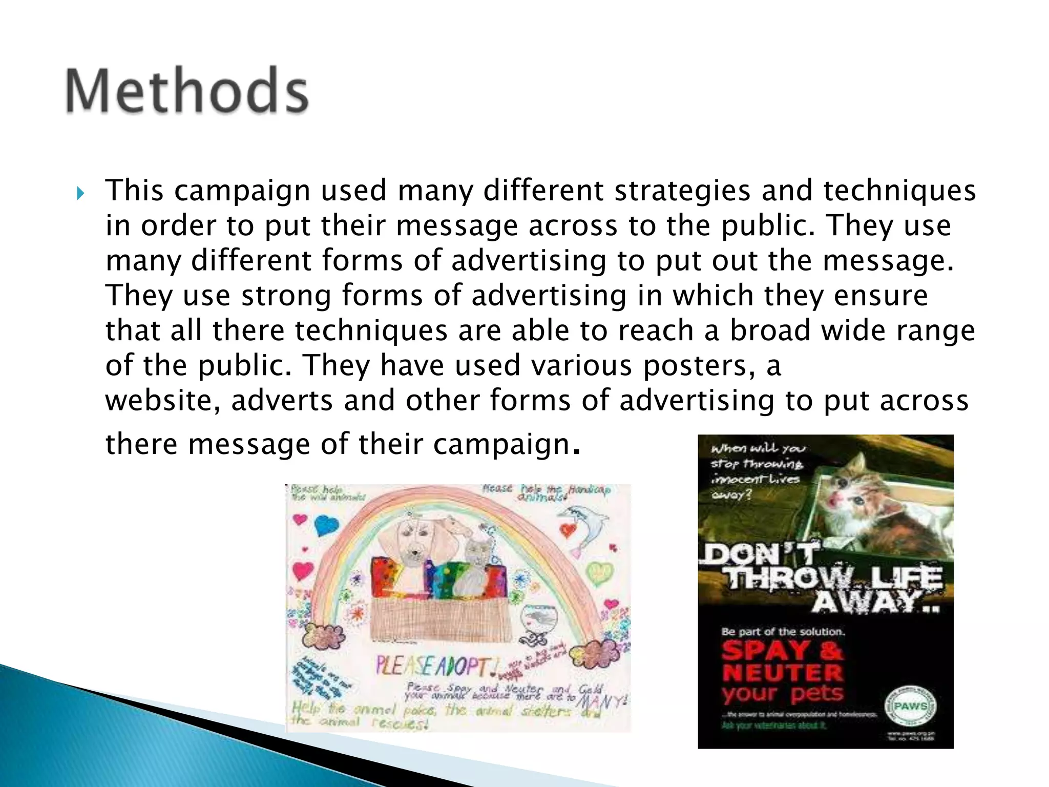    This campaign used many different strategies and techniques
    in order to put their message across to the public. They use
    many different forms of advertising to put out the message.
    They use strong forms of advertising in which they ensure
    that all there techniques are able to reach a broad wide range
    of the public. They have used various posters, a
    website, adverts and other forms of advertising to put across
    there message of their campaign.
 