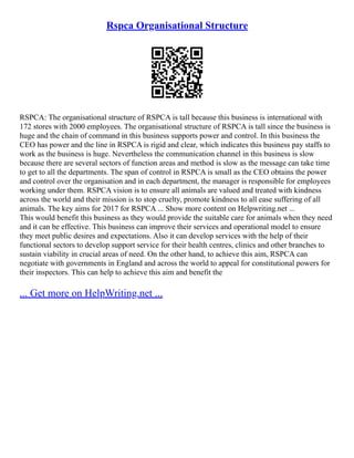 Rspca Organisational Structure
RSPCA: The organisational structure of RSPCA is tall because this business is international with
172 stores with 2000 employees. The organisational structure of RSPCA is tall since the business is
huge and the chain of command in this business supports power and control. In this business the
CEO has power and the line in RSPCA is rigid and clear, which indicates this business pay staffs to
work as the business is huge. Nevertheless the communication channel in this business is slow
because there are several sectors of function areas and method is slow as the message can take time
to get to all the departments. The span of control in RSPCA is small as the CEO obtains the power
and control over the organisation and in each department, the manager is responsible for employees
working under them. RSPCA vision is to ensure all animals are valued and treated with kindness
across the world and their mission is to stop cruelty, promote kindness to all ease suffering of all
animals. The key aims for 2017 for RSPCA ... Show more content on Helpwriting.net ...
This would benefit this business as they would provide the suitable care for animals when they need
and it can be effective. This business can improve their services and operational model to ensure
they meet public desires and expectations. Also it can develop services with the help of their
functional sectors to develop support service for their health centres, clinics and other branches to
sustain viability in crucial areas of need. On the other hand, to achieve this aim, RSPCA can
negotiate with governments in England and across the world to appeal for constitutional powers for
their inspectors. This can help to achieve this aim and benefit the
... Get more on HelpWriting.net ...
 